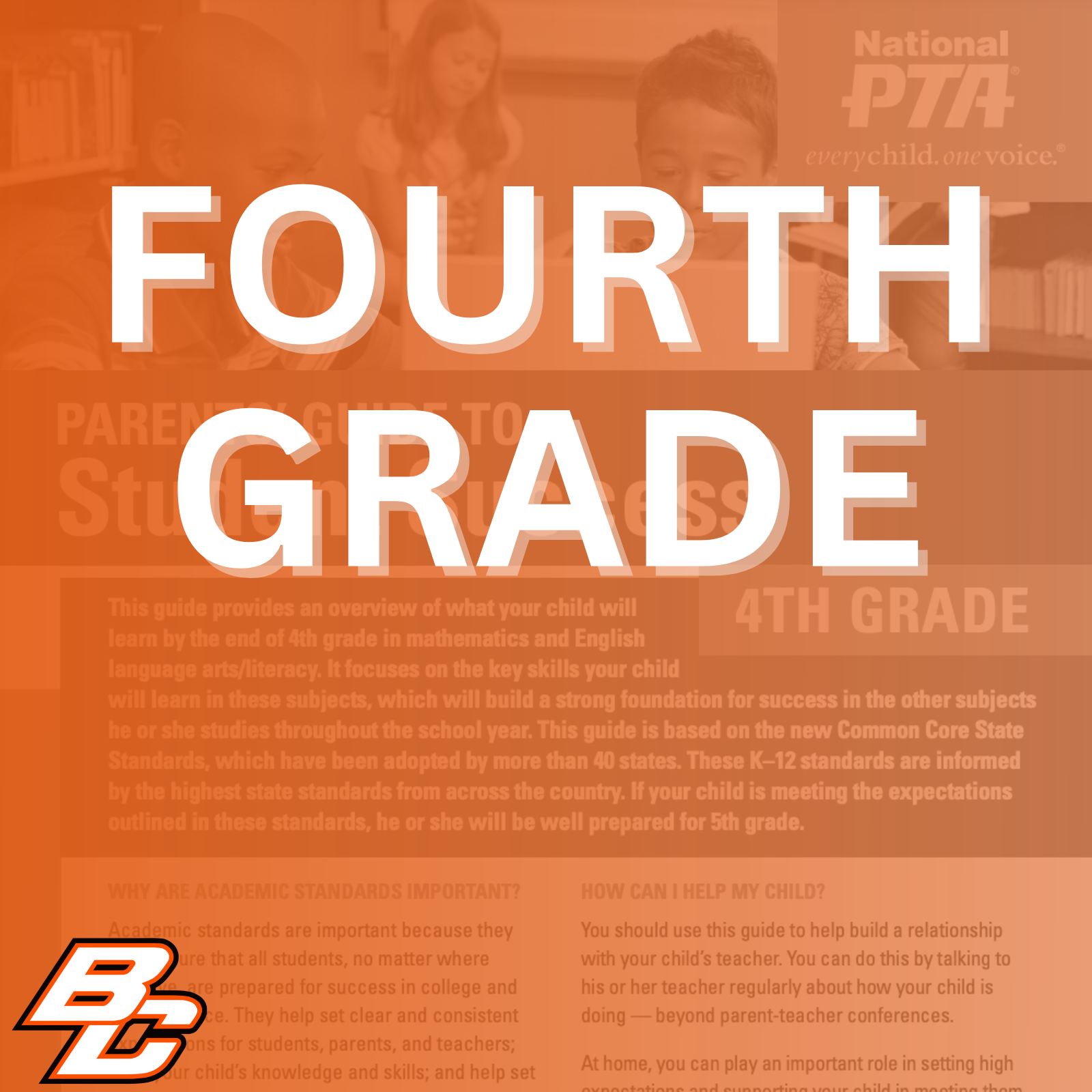 Parent’s Guide to Student Success for 4th grade: This guide provides an overview of what your child will learn by the end of 4th grade in mathematics and English language arts/literacy. It focuses on the key skills your child will learn in these subjects, which will build a strong foundation for success in the other subjects he or she studies throughout the school year. This guide is based on the new Common Core State Standards, which have been adopted by more than 40 states. These K-12 standards are informed by the highest state standards from across the country. If your child is meeting the expectations outlined in these standards, he or she will be well prepared for 5th grade.  Why are academic standards important? Academic standards are important because they help ensure that all students, no matter where they live, are prepared for success in college and the workforce. They help set clear and consistent expectations for students, parents, and teachers; build your child's knowledge and skills; and help set high goals for all students.  Of course, high standards are not the only thing needed for our children's success. But standards provide an important first step - a clear roadmap for learning for teachers, parents, and students. Having clearly defined goals helps families and teachers work together to ensure that students succeed. Standards help parents and teachers know when students need extra assistance or when they need to be challenged even more. They also will help your child develop critical thinking skills that will prepare him or her for college and career.  How can I help my child? You should use this guide to help build a relationship with your child's teacher. You can do this by talking to his or her teacher regularly about how your child is doing - beyond parent-teacher conferences.  At home, you can play an important role in setting high expectations and supporting your child in meeting them. If your child needs a little extra help or wants to learn more about a subject, work with his or her teacher to identify opportunities for tutoring, to get involved in clubs after school, or to find other resources.  This guide includes: An overview of some of the key things your child will learn in English/literacy and math in 4th grade, ideas for activities to help your child learn at home and topics of discussion for talking to your child's teacher about his or her academic progress.