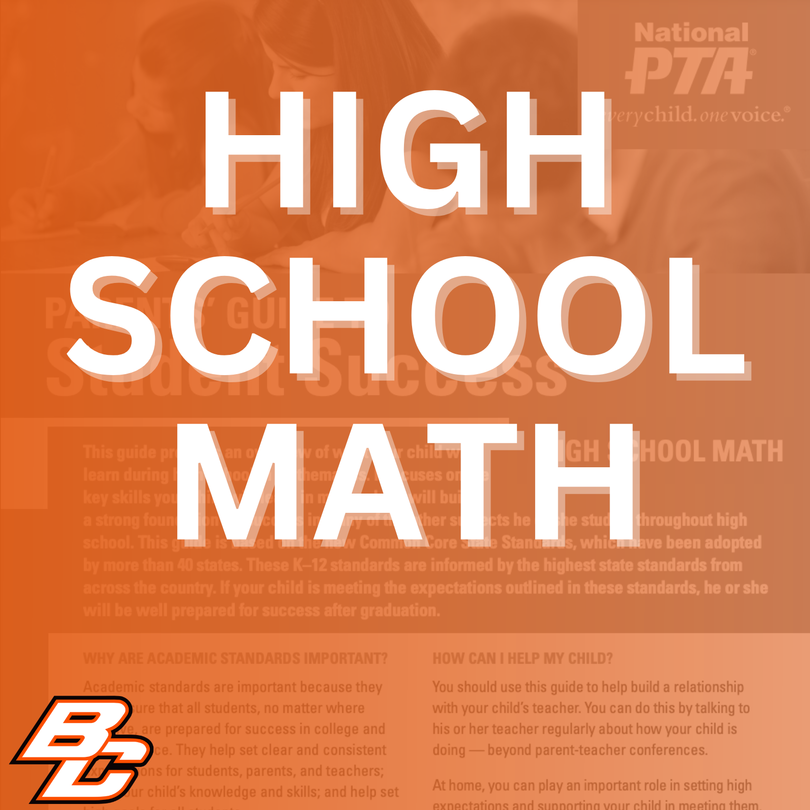 Parent’s Guide to Student Success for High School Math: This guide provides an overview of what your child will learn during high school in mathematics. It focuses on the key skills your child will learn in math, which will build a strong foundation for success in many of the other subjects he or she studies throughout high school. This guide is based on the new Common Core State Standards, which have been adopted by more than 40 states. These K-12 standards are informed by the highest state standards from across the country. If your child is meeting the expectations outlined in these standards, he or she will be well prepared for success after graduation.  Why are academic standards important? Academic standards are important because they help ensure that all students, no matter where they live, are prepared for success in college and the workforce. They help set clear and consistent expectations for students, parents, and teachers; build your child's knowledge and skills; and help set high goals for all students.  Of course, high standards are not the only thing more about a subject, work with his or her teacher to needed for our children's success. But standards identify opportunities for tutoring, to get involved in provide an important first step - a clear roadmap for clubs after school, or to find other resources. learning for teachers, parents, and students. Having clearly defined goals helps families and teachers work together to ensure that students succeed. Standards help parents and teachers know when students need extra assistance or when they need to be challenged even more. They also will help your child develop critical thinking skills that will prepare him or her for college and career.  How can I help my child? You should use this guide to help build a relationship with your child's teacher. You can do this by talking to his or her teacher regularly about how your child is doing - beyond parent-teacher conferences.  At home, you can play an important role in setting high expectations and supporting your child in meeting them. If your child needs a little extra help or wants to learn more about a subject, work with his or her teacher to identify opportunities for tutoring, to get involved in clubs after school, or to find other resources.  This guide includes: An overview of some of the key things your child will learn in math in high school, topics of discussion for talking to your child's teacher about his or her academic progress and tips to help your child plan for college and career.