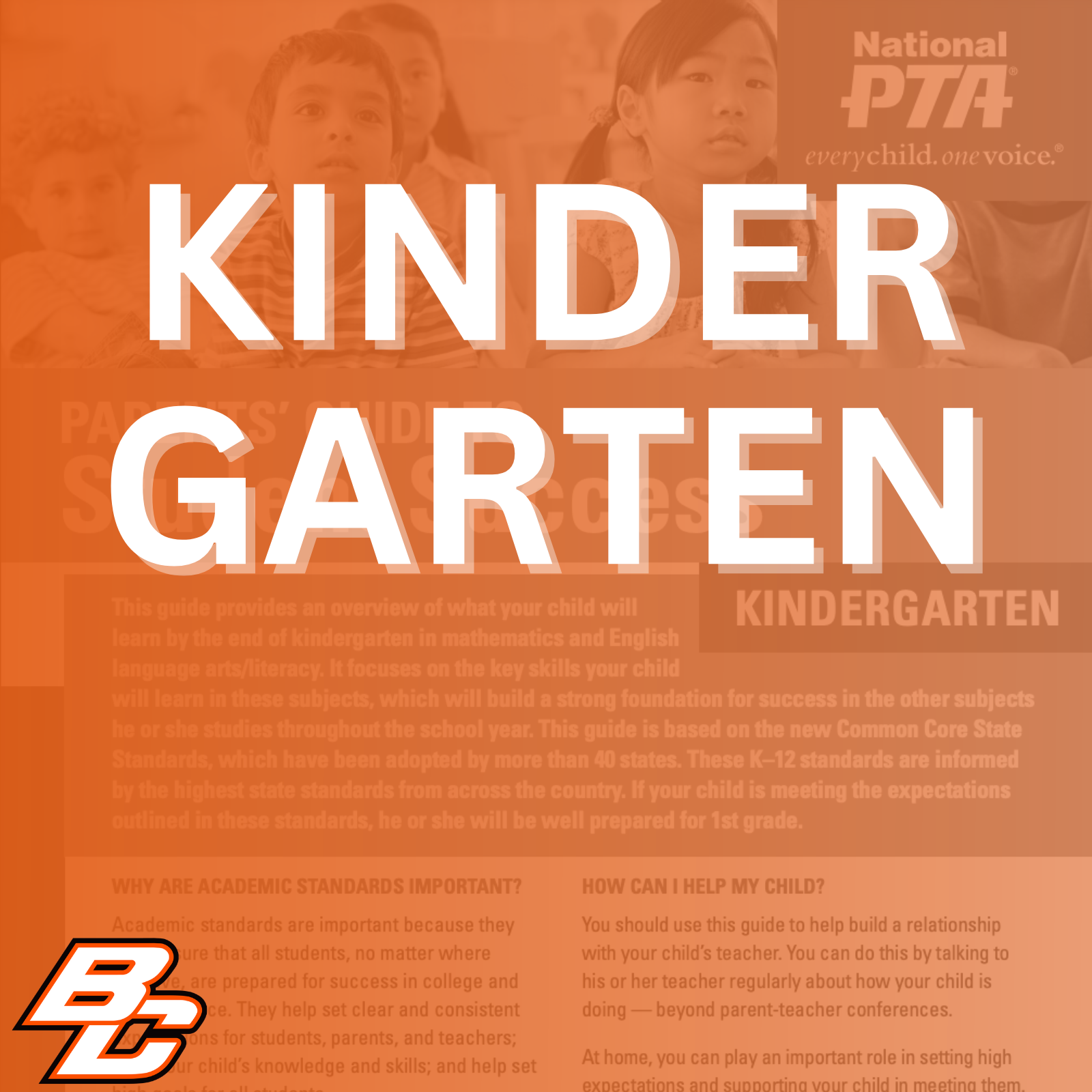 Parent’s Guide to Student Success for Kindergarten: This guide provides an overview of what your child will learn by the end of kindergarten in mathematics and English language arts/literacy. It focuses on the key skills your child will learn in these subjects, which will build a strong foundation for success in the other subjects he or she studies throughout the school year. This guide is based on the new Common Core State Standards, which have been adopted by more than 40 states. These K-12 standards are informed by the highest state standards from across the country. If your child is meeting the expectations outlined in these standards, he or she will be well prepared for 1st grade.  Why are academic standards important? Academic standards are important because they help ensure that all students, no matter where they live, are prepared for success in college and the workforce. They help set clear and consistent expectations for students, parents, and teachers; build your child's knowledge and skills; and help set high goals for all students.  Of course, high standards are not the only thing needed for our children's success. But standards provide an important first step - a clear roadmap for learning for teachers, parents, and students. Having clearly defined goals helps families and teachers work together to ensure that students succeed. Standards help parents and teachers know when students need extra assistance or when they need to be challenged even more. They also will help your child develop critical thinking skills that will prepare him or her for college and career.  How can I help my child? You should use this guide to help build a relationship with your child's teacher. You can do this by talking to his or her teacher regularly about how your child is doing - beyond parent-teacher conferences.  At home, you can play an important role in setting high expectations and supporting your child in meeting them. If your child needs a little extra help or wants to learn more about a subject, work with his or her teacher to identify opportunities for tutoring, to get involved in clubs after school, or to find other resources.  This guide includes: An overview of some of the key things your child will learn in English/literacy and math in kindergarten, ideas for activities to help your child learn at home and topics of discussion for talking to your child's teacher about his or her academic progress.